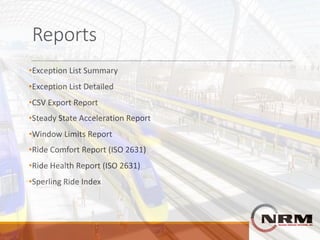 Reports
•Exception	List	Summary
•Exception	List	Detailed
•CSV	Export	Report
•Steady	State	Acceleration	Report
•Window	Limits	Report
•Ride	Comfort	Report	(ISO	2631)
•Ride	Health	Report	(ISO	2631)
•Sperling	Ride	Index
 