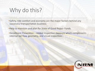 Why	do	this?
•Safety,	ride	comfort	and	economy	are	the	major	factors	behind	any	
successful	transportation	business.
•Help	to	maintain	and	plan	for	State	of	Good	Repair	Funds.
•Derailment	Prevention	– Added	inspection	measure	which	compliments	
internal	rail	flaw,	geometry,	and	visual	inspection.
 