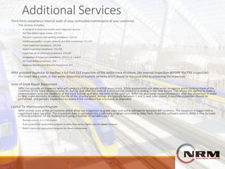 Additional	Services	
Third-Party	compliance	internal	audit	of	your	contracted	maintenance	of	way	contractor.
◦ This	service	includes:
◦ A	review	of	at	least	one-months	track	inspection	records.
◦ Rail	flaw	defect	repair	review.	213.113
◦ Rail	joint	inspection	and	welding	compliance.	213.121
◦ Continuous	welded	rail	plan	contents	and	field	compliance.	213.119
◦ Track	Inspection	compliance.	213.233
◦ Switch	inspection	compliance.	213.235
◦ Inspection	of	rail	(Internal)	compliance.	213.237
◦ Designation	of	inspectors	compliance.	213.7	a,	b,	c	and	d
◦ On-Track	Safety	compliance.	214
◦ Roadway	Maintenance	Machine	Compliance	214
NRM	provided	inspector	to	conduct	a	full	Part	213	inspection	of	the	entire	track	structure.	(An	internal	inspection BEFORE the	FRA	inspection)
◦ This	could	take	a	week,	or	four	weeks	depending	on	multiple	variables	which	should	be	discussed	prior	to	scheduling	the	inspection.
State	of	Good	Repair	Assessment
◦ NRM	can	provide	an	inspector	who	will	conduct	a	full	or	sample	SOGR	assessment.	SOGR	assessments	are	ideal	when	an	agency	wants	to	keep	track	of	the	
condition	of	the	track	structure	prior	to,	during,	and	after	the	term	of	a	contract	has	ended	or	is	ending	in	the	near	future.	This	allows	the	agency	to	make	a	
determination	as	to	the	condition	of	the	track	before,	and	after	the	term	of	the	contract.	NRM	can	also	make	recommendations	after	the	inspection	in	order	
to	help	make	decisions	to	extend	the	life	of	the	physical	plant.	Ratings	are	typically	between	1	and	5,	and	color	coded.	A	baseline	inspection	should	be	
performed,	and	periodic	inspections	to	assess	if	the	condition	has	improved,	or	degraded.
Capital	Tie	Maintenance	Program
◦ NRM	utilizes	state	of	the	art	systems	which	allow	our	inspectors	to	grade	each	and	every	railroad	tie	between	MP	locations.	The	condition	is	logged	into	a	
ruggedized	palm	top	pilot.	The	inspection	data	is	uploaded	into	a	software	program	provided	by	Zeta-Tech.	From	this	software	system,	NRM	is	able	to	make	
a	recommendation	on	tie	replacement	using	a	number	of	variables	such	as:
◦ Replace	every	2,	3,	4,	5	tie	clusters
◦ Build	a	capital	tie	replacement	program	to	bring	class	up	to	a	higher	class	for	speed	increases.
◦ Build	a	capital	tie	replacement	program	for	minor	maintenance.	
 