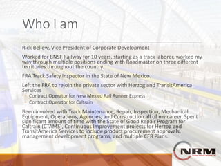 Who	I	am
Rick	Bellew,	Vice	President	of	Corporate	Development
Worked	for	BNSF	Railway	for	10	years,	starting	as	a	track	laborer,	worked	my	
way	through	multiple	positions	ending	with	Roadmaster	on	three	different	
territories	throughout	the	country.
FRA	Track	Safety	Inspector	in	the	State	of	New	Mexico.
Left	the	FRA	to	rejoin	the	private	sector	with	Herzog	and	TransitAmerica	
Services
◦ Contract	Operator	for	New	Mexico	Rail	Runner	Express
◦ Contract	Operator	for	Caltrain
Been	involved	with	Track	Maintenance,	Repair,	Inspection,	Mechanical	
Equipment,	Operations,	Agencies,	and	Construction	all	of	my	career.	Spent	
significant	amount	of	time	with	the	State	of	Good	Repair	Program	for	
Caltrain	(CTAMS),	Continuous	Improvement	projects	for	Herzog	and	
TransitAmerica	Services	to	include	product	procurement	approvals,	
management	development	programs,	and	multiple	CFR	Plans.
 