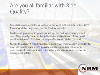 Are	you	all	familiar	with	Ride	
Quality?
Correlation	of	a	vehicles	vibration	to	the	vehicle/track	interaction	(V/TI)	
forces	for	detecting	issues	on	the	track	or	vehicle.
Traditional	geometry	inspections	are	performed	infrequently	due	to	
cost.	Ride	quality	data	can	be	gathered	at	a	significantly	lower	cost	
point,	much	more	frequently	and	greater	areas	can	be	covered.
Meant	to	augment	traditional	track	inspection	technologies	with	day-to-
day	ride	quality	data	which	provides	more	up	to	date	situational	
awareness	of	their	track	and	their	vehicles	and	may	improve	overall	
operational	safety.
 