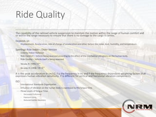 Ride	Quality
The	capability	of	the	railroad	vehicle	suspension	to	maintain	the	motion	within	the	range	of	human	comfort	and	
or	within	the	range	necessary	to	ensure	that	there	is	no	damage	to	the	cargo	it	carries.
Depends	on
◦ Displacement,	Acceleration,	rate	of	change	of	acceleration	and	other	factors	like	noise,	dust,	humidity,	and	temperature.
Sperlings	Ride	Index	– Older	Version
◦ Used	by	Indian	Railways
◦ Ride	Comfort	– Vehicle	being	assessed	according	to	the	effect	of	the	mechanical	vibrations	on	the	human	body.
◦ Ride	Quality	– Vehicle	itself	is	being	assessed
A	is	the	peak	acceleration	in	cm/s2,	f	is	the	frequency	in	Hz	and	F	the	frequency	dependent	weighting	factors	that	
expresses	human	vibration	sensitivity.		F	is	different	for	vertical	and	horizontal	vibration	components.
ISO
◦ International	Standards	Organization	
◦ Influence	of	vibration	on	the	human	body	is	expressed	by	the	fatigue	time.	
◦ Three	Levels	of	fatigue	Time
◦ Decreased	Proficiency,	
◦ Exposure	Limits,
◦ Reduced	Comfort	Boundary
 