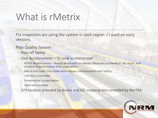What	is	rMetrix
Fra	inspectors	are	using	the	system	in	each	region.	(	I	used	an	early	
version).
Ride	Quality	System
◦ Runs	off	laptop
◦ Uses	Accelerometer	– Tri-axial	accelerometer
◦ MEMS	Accelerometer	– Analog	device	with	an	iSensor.	Measures	acceleration,	tilt,	shock,	and	
vibration	in	performance	drive	applications.
◦ Uses	a	Free	Scale	Chip	inside	which	allows	communication	with	laptop.
◦ USB	Micro	Controller
◦ Temperature	Compensation
◦ Calibrated	annually
◦ GPS	location	provided	by	device	and	GIS	mapping	data	provided	by	the	FRA.
 