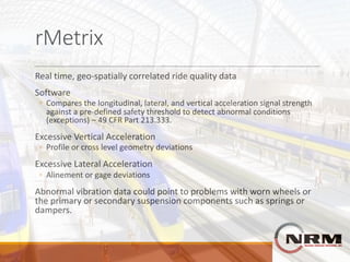 rMetrix
Real	time,	geo-spatially	correlated	ride	quality	data
Software
◦ Compares	the	longitudinal,	lateral,	and	vertical	acceleration	signal	strength	
against	a	pre-defined	safety	threshold	to	detect	abnormal	conditions	
(exceptions)	– 49	CFR	Part	213.333.
Excessive	Vertical	Acceleration
◦ Profile	or	cross	level	geometry	deviations
Excessive	Lateral	Acceleration
◦ Alinement	or	gage	deviations
Abnormal	vibration	data	could	point	to	problems	with	worn	wheels	or	
the	primary	or	secondary	suspension	components	such	as	springs	or	
dampers.
 