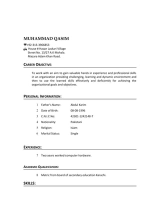 MUHAMMAD QASIM
(+92-313-3966853
H House # Hasan Laskari Village
Street No. 13/27 A.K Mohala.
Mazara Adam Khan Road.
CAREER OBJECTIVE:
To work with an aim to gain valuable hands in experience and professional skills
in an organization providing challenging, learning and dynamic environment and
then to use the learned skills effectively and deficiently for achieving the
organizational goals and objectives.
PERSONAL INFORMATION:
1 Father’s Name: Abdul Karim
2 Date of Birth: 08-08-1996
3 C.N.I.C No: 42301-1242148-7
4 Nationality: Pakistani
5 Religion: Islam
6 Marital Status: Single
EXPERIENCE:
7 Two years worked computer hardware.
ACADEMIC QUALIFICATION:
8 Matric from board of secondary education Karachi.
SKILLS:
 