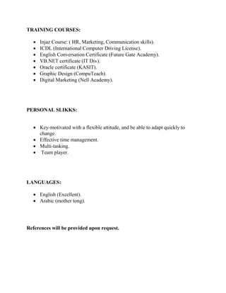 TRAINING COURSES:
 Injaz Course: ( HR, Marketing, Communication skills).
 ICDL (International Computer Driving License).
 English Conversation Certificate (Future Gate Academy).
 VB.NET certificate (IT Div).
 Oracle certificate (KASIT).
 Graphic Design (CompuTeach).
 Digital Marketing (Nell Academy).
PERSONAL SLIKKS:

 Key-motivated with a flexible attitude, and be able to adapt quickly to
change.
 Effective time management.
 Multi-tasking.
 Team player.
LANGUAGES:
 English (Excellent).
 Arabic (mother tong).
References will be provided upon request.
 