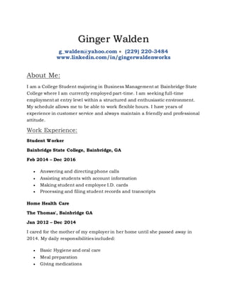 Ginger Walden
g_walden@yahoo.com  (229) 220-3484
www.linkedin.com/in/gingerwaldenworks
About Me:
I am a College Student majoring in Business Management at Bainbridge State
College where I am currently employed part-time. I am seeking full-time
employment at entry level within a structured and enthusiastic environment.
My schedule allows me to be able to work flexible hours. I have years of
experience in customer service and always maintain a friendly and professional
attitude.
Work Experience:
Student Worker
Bainbridge State College, Bainbridge, GA
Feb 2014 – Dec 2016
 Answering and directing phone calls
 Assisting students with account information
 Making student and employee I.D. cards
 Processing and filing student records and transcripts
Home Health Care
The Thomas', Bainbridge GA
Jan 2012 – Dec 2014
I cared for the mother of my employer in her home until she passed away in
2014. My daily responsibilities included:
 Basic Hygiene and oral care
 Meal preparation
 Giving medications
 