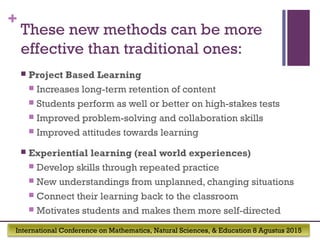 International Conference on Mathematics, Natural Sciences, & Education 8 Agustus 2015
+
These new methods can be more
effective than traditional ones:
 Project Based Learning
 Increases long-term retention of content
 Students perform as well or better on high-stakes tests
 Improved problem-solving and collaboration skills
 Improved attitudes towards learning
 Experiential learning (real world experiences)
 Develop skills through repeated practice
 New understandings from unplanned, changing situations
 Connect their learning back to the classroom
 Motivates students and makes them more self-directed
 