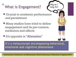 International Conference on Mathematics, Natural Sciences, & Education 8 Agustus 2015
+
What is Engagement?
 Crucial to academic performance
and persistence
 Many studies have tried to define
engagement and its pre-cursors,
mediators and effects
 It’s opposite is “Alienation”
It’s a metaconcept encompassing behavioral,
emotional and cognitive phenomena
 