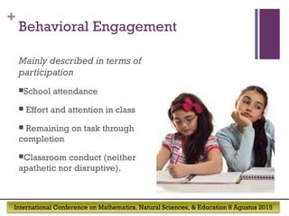 International Conference on Mathematics, Natural Sciences, & Education 8 Agustus 2015
+
Behavioral Engagement
Mainly described in terms of
participation
School attendance
 Effort and attention in class
 Remaining on task through
completion
Classroom conduct (neither
apathetic nor disruptive).
 