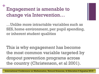 International Conference on Mathematics, Natural Sciences, & Education 8 Agustus 2015
+
Engagement is amenable to
change via Intervention…
…Unlike more intractable variables such as
SES, home environment, per pupil spending,
or inherent student qualities
This is why engagement has become
the most common variable targeted by
dropout prevention programs across
the country (Christenson, et al 2001).  
 