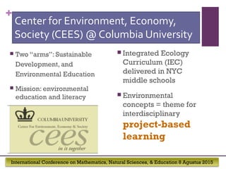 International Conference on Mathematics, Natural Sciences, & Education 8 Agustus 2015
+
Center for Environment, Economy,
Society (CEES) @ Columbia University
 Two “arms”: Sustainable
Development, and
Environmental Education
 Mission: environmental
education and literacy
 Integrated Ecology
Curriculum (IEC)
delivered in NYC
middle schools
 Environmental
concepts = theme for
interdisciplinary
project-based
learning
 