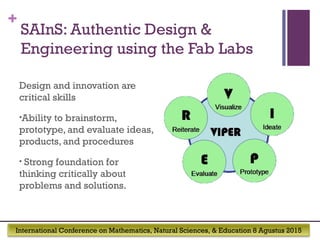 International Conference on Mathematics, Natural Sciences, & Education 8 Agustus 2015
+
SAInS: Authentic Design &
Engineering using the Fab Labs
Design and innovation are
critical skills
•Ability to brainstorm,
prototype, and evaluate ideas,
products, and procedures
• Strong foundation for
thinking critically about
problems and solutions.
 