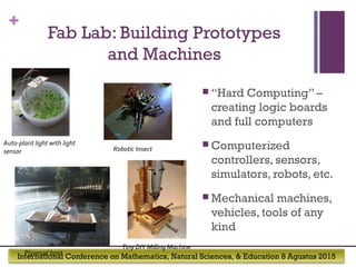 International Conference on Mathematics, Natural Sciences, & Education 8 Agustus 2015
+
Fab Lab: Building Prototypes
and Machines
 “Hard Computing” –
creating logic boards
and full computers
 Computerized
controllers, sensors,
simulators, robots, etc.
 Mechanical machines,
vehicles, tools of any
kind
Auto-plant light with light
sensor
Tiny DIY Milling Machine
Robotic Insect
Plywood boat
 