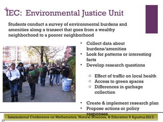 International Conference on Mathematics, Natural Sciences, & Education 8 Agustus 2015
+IEC: Environmental Justice Unit
July 22, 2012Footer text here
32
• Collect data about
burdens/amenities
• Look for patterns or interesting
facts
• Develop research questions
o Effect of traffic on local health
o Access to green spaces
o Differences in garbage
collection
• Create & implement research plan
• Propose actions or policy
responses
Students conduct a survey of environmental burdens and
amenities along a transect that goes from a wealthy
neighborhood to a poorer neighborhood
 