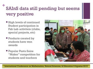 International Conference on Mathematics, Natural Sciences, & Education 8 Agustus 2015
+
SAInS data still pending but seems
very positive
 High levels of continued
Student participation in
Fab Lab activiteis (clubs,
special projects, etc)
 Products created by
students have won
awards
 Popular Pesta Sains
“Maker” competition for
students and teachers
 