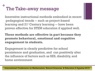 International Conference on Mathematics, Natural Sciences, & Education 8 Agustus 2015
+
The Take-away message
Innovative instructional methods embodied in recent
pedagogical trends -- such as project-based
learning and 21st
Century learning -- have been
proven effective for STEM education if applied well.
These methods are effective in part because they
promote behavioral, emotional and cognitive
engagement in students.
Engagement is clearly predictive for school
persistence and graduation, and can positively alter
the influence of factors such as SES, disability, and
home environment
 