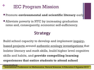 International Conference on Mathematics, Natural Sciences, & Education 8 Agustus 2015
+ IEC Program Mission
 Promote environmental and scientific literacy early
 Alleviate poverty in NYC by increasing graduation
rates and, consequently, economic self-sufficiency.
Build school capacity to develop and implement inquiry-
based projects around authentic ecology investigations that
bolster literacy and math skills, build higher level cognitive
skills and habits, and provide compelling learning
experiences that entice students to attend school
everyday.
Strategy
 