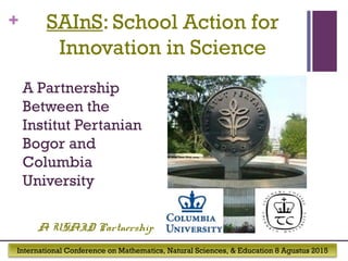 International Conference on Mathematics, Natural Sciences, & Education 8 Agustus 2015
+ SAInS: School Action for
Innovation in Science
A Partnership
Between the
Institut Pertanian
Bogor and
Columbia
University
A USAID Partnership
 