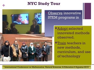 International Conference on Mathematics, Natural Sciences, & Education 8 Agustus 2015
+
Observe innovative
STEM programs in
Adopt selected
innovated methods
observed.
Train teachers in
new methods,
curriculum, and use
of technology
NYC Study Tour
 