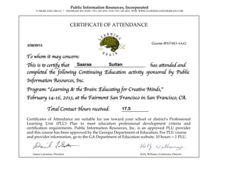 CERTIFICATE OF ATTENDANCE
Public Information Resources, Incorporated
35 HIGHLAND CIRCLE * NEEDHAM, MA 02494 (781) 449-4010 FAX (781) 449-4024 WEB: WWW.LEARNINGANDTHEBRAIN.COM
Daniel LaGattuta, President Kelly Williams, Conference Director
2/26/2013
Saaraa Sultan
completed the following Continuing Education activity sponsored by Public
Information Resources, Inc.
Certiﬁcates of Attendance are suitable for use toward your school or district's Professional
Learning Unit (PLU) Plan to meet education professional development criteria and
certiﬁcation requirements. Public Information Resources, Inc. is an approved PLU provider
and this course has been approved by the Georgia Department of Education. For PLU course
and provider information, go to the GA Department of Education website. 10 hours = 1 PLU.
To whom it may concern:
Program: “Learning & the Brain: Educating for Creative Minds,”
February 14-16, 2013, at the Fairmont San Francisco in San Francisco, CA.
17.5Total Contact Hours received:
Course #FD7883-4A42
This is to certify that has attended and
 