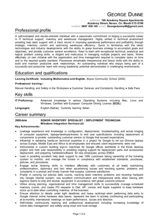 Page 1 of 2
GEORGE DUNNE
address: 109 Academy Square Apartments
Academy Street, Navan. Co. Meath C15 E190
mobile: 0857 036 145 email: Georgedunne86@gmail.com
Professional profile
A self-motivated and results-oriented individual with a passionate commitment to forging a successful career
in IT technical support, inventory and warehouse management. Highly skilled in technical environment
providing help desk support with a track record in improving operational performance and profitability through
strategic inventory control and optimising warehouse efficiency. Quick to familiarise with the latest
technologies and industry developments with the ability to grasp business strategy to accomplish goals and
objectives, and provide customer service excellence. Keen to learn with exceptional technical, analytical and
logical problem solving skills, is diligent and meticulous in managing multiple projects and tasks. Works
effectively on own initiative with the organisation and time management required to complete tasks on time
and to the required quality standard. Possesses remarkable interpersonal and liaison skills with the ability to
build and maintain productive work relationships. An outstanding individual who enjoys being part of a
successful and productive team with strong leadership potential demonstrated in challenging environments.
Education and qualifications
Leaving Certificate Including Mathematics and English, Boyne Community School (2004)
Professional training:-
Manual Handling and Safety in the Workplace ● Customer Services and Complaints Handling ● Safe Pass
Key skills
IT Proficiency: Advanced knowledge in various Operating Systems including Mac, Linux and
Windows; Certified with European Computer Driving License (ECDL)
Languages: English (Native); Currently learning Italian
Career summary
2009-date SENIOR INVENTORY SPECIALIST / DEPLOYMENT TECHNICIAN
Milestone Integration Services Ltd
Key Achievements:-
 Leverage experience and knowledge in configuration, deployments, troubleshooting and actual imaging
of computer equipment, laptops/desktops/kiosks to end user specifications including replacement of
components to provide outstanding customer service to Google that exceed expectations
 Influential in delivering hands-on technical expertise in a project for Google to roll out Chrome laptops
across Europe, Middle East and Africa to all employees and ensured client requirements were met
 Instrumental in custom building sign-in machines for Google offices worldwide in the Kiosk desktop
project and hold sole responsibility in providing ongoing support for replacement parts and accessories
deployment, and preparing hardware/software for new employees across EMEA
 Lead in providing excellent help desk support to over 1000 customers taking ownership of the ticketing
system to monitor, and manage the tickets in compliance with established standards, processes,
policies, and procedures
 Engage active listening skills to interface effectively with customers at all levels maintaining
professionalism, diplomacy and tact when ascertaining issues and resolving queries, problems and
complaints in a prompt and timely manner that surpass customer satisfaction
 Pivotal in carrying out precise daily counts, tracking down inventory problems and receiving hardware
into Google internal system; use excellent communication and interpersonal skills when liaising with
logistics teams to ship and receive equipment in accordance with global customs protocol
 Utilise strong planning, organisational and time management skills to successfully manage scheduled
inventory counts, and create PO requests to Dell, HP, Lenovo and Apple suppliers to keep hardware
stock up to date when controlling inventory of the business
 Ensure attention to details under tight deadlines and heavy workload when performing data entry to
Google internal online hardware data bases; represent the team in actively contributing and participating
at bi-monthly international meetings on team performance, issues and direction
 Self-initiate continuously learning and professional development including increasing knowledge of
online data management and safety using cloud and local storage
 