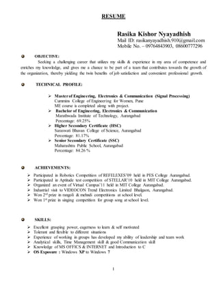 1
RESUME
Rasika Kishor Nyayadhish
Mail ID: rasikanyayadhish.910@gmail.com
Mobile No. – 09764843903, 08600777296
OBJECTIVE:
Seeking a challenging career that utilizes my skills & experience in my area of competence and
enriches my knowledge, and gives me a chance to be part of a team that contributes towards the growth of
the organization, thereby yielding the twin benefits of job satisfaction and convenient professional growth.
TECHNICAL PROFILE:
 Masterof Engineering, Electronics & Communication (Signal Processing)
Cummins College of Engineering for Women, Pune
ME course is completed along with project.
 Bachelor of Engineering, Electronics & Communication
Marathwada Institute of Technology, Aurangabad
Percentage: 69.25%
 Higher Secondary Certificate (HSC)
Saraswati Bhuvan College of Science, Aurangabad
Percentage: 81.17%
 Senior Secondary Certificate (SSC)
Maharashtra Public School, Aurangabad
Percentage: 84.26 %
ACHIEVEMENTS:
 Participated in Robotics Competition of REFELEXES’09 held in PES College Aurangabad.
 Participated in Aptitude test competition of STELLAR’10 held in MIT College Aurangabad.
 Organized an event of Virtual Campus’11 held in MIT College Aurangabad.
 Industrial visit to VIDEOCON Trend Electronics Limited Bhalgaon, Aurangabad.
 Won 2rd prize in rangoli & mehndi competitions at school level.
 Won 1st prize in singing competition for group song at school level.
SKILLS:
 Excellent grasping power, eagerness to learn & self motivated
 Tolerant and flexible to different situations
 Experience of working in groups has developed my ability of leadership and team work
 Analytical skills, Time Management skill & good Communication skill
 Knowledge of MS OFFICS & INTERNET and Introduction to C
 OS Exposure : Windows XP to Windows 7
 