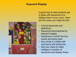 A good way to help students get
to grips with keywords is to
display them in your room. Here
are five ways you might do this:
• A list of keywords and
definitions.
• Keywords accompanied by
relevant images.
• Sentences in which the key
words are being used.
• Key words in a table with
synonyms and antonyms.
• Get your class to make
collages or posters of
keywords and display these.
Keyword Display
 