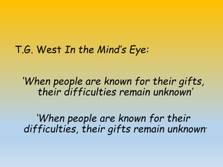T.G. West In the Mind’s Eye:
‘When people are known for their gifts,
their difficulties remain unknown’
‘When people are known for their
difficulties, their gifts remain unknown’
 