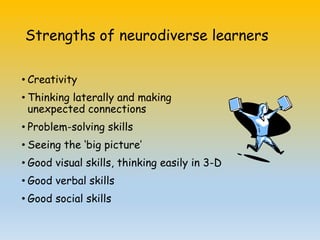 Strengths of neurodiverse learners
• Creativity
• Thinking laterally and making
unexpected connections
• Problem-solving skills
• Seeing the ‘big picture’
• Good visual skills, thinking easily in 3-D
• Good verbal skills
• Good social skills
 