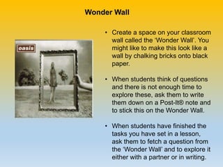 • Create a space on your classroom
wall called the ‘Wonder Wall’. You
might like to make this look like a
wall by chalking bricks onto black
paper.
• When students think of questions
and there is not enough time to
explore these, ask them to write
them down on a Post-It® note and
to stick this on the Wonder Wall.
• When students have finished the
tasks you have set in a lesson,
ask them to fetch a question from
the ‘Wonder Wall’ and to explore it
either with a partner or in writing.
Wonder Wall
 