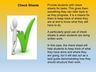 Provide students with check
sheets for tasks. This gives them
something they can refer back to
as they progress. It is a means for
them to keep track of where they
are at and to know what they still
have to do.
A particularly good use of check
sheets is when students are doing
written work.
In this case, the check sheet will
help students to keep track of what
they have done and where they
are going, but it will also act as a
tacit guide demonstrating how they
should structure their work.
Check Sheets
 