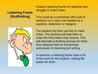 Create a listening frame for students who
struggle to make notes.
This could be a worksheet with a set of
sections on it, each one headed by a
question, statement or category.
The student can then use this to make
notes. The sections will help them to
order the information they receive. This
will eliminate a thinking process for them,
thus allowing them to concentrate
exclusively on listening and writing.
In essence, a listening frame does a bit
of the work for the student, making life
easier for them.
Listening Frame
(Scaffolding)
 
