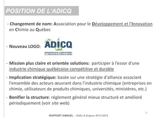 - Changement de nom: Association pour le Développement et l’Innovation
en Chimie au Québec
- Nouveau LOGO:
- Mission plus claire et orientée solutions: participer à l’essor d'une
industrie chimique québécoise compétitive et durable
- Implication stratégique: basée sur une stratégie d'alliance associant
l'ensemble des acteurs œuvrant dans l’industrie chimique (entreprises en
chimie, utilisateurs de produits chimiques, universités, ministères, etc.)
- Bonifier la structure: réglement général mieux structuré et amélioré
périodiquement (voir site web)
11
POSITION DE L’ADICQ
RAPPORT ANNUEL - Défis & Enjeux 2013-2014
 