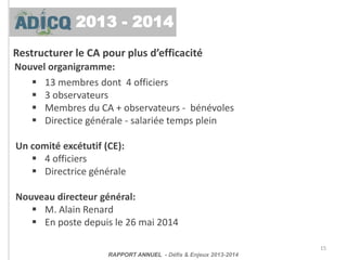 Restructurer le CA pour plus d’efficacité
15
Nouvel organigramme:
 13 membres dont 4 officiers
 3 observateurs
 Membres du CA + observateurs - bénévoles
 Directice générale - salariée temps plein
Un comité excétutif (CE):
 4 officiers
 Directrice générale
Nouveau directeur général:
 M. Alain Renard
 En poste depuis le 26 mai 2014
RAPPORT ANNUEL - Défis & Enjeux 2013-2014
2013 - 2014
 