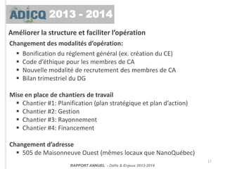Améliorer la structure et faciliter l’opération
17
Changement des modalités d’opération:
 Bonification du réglement général (ex. création du CE)
 Code d’éthique pour les membres de CA
 Nouvelle modalité de recrutement des membres de CA
 Bilan trimestriel du DG
Mise en place de chantiers de travail
 Chantier #1: Planification (plan stratégique et plan d’action)
 Chantier #2: Gestion
 Chantier #3: Rayonnement
 Chantier #4: Financement
Changement d’adresse
 505 de Maisonneuve Ouest (mêmes locaux que NanoQuébec)
RAPPORT ANNUEL - Défis & Enjeux 2013-2014
2013 - 2014
 