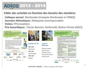 Cibler des activités en fonction des besoins des membres
Colloque annuel: Sherbrooke (Innopole Sherbrooke et CRIBIQ)
Journées thématiques: Nettoyants écoresponsables
Visites: FPInnovations
Prix honorifiques: Florian Bonnier, PerformAS, Relève Chimie ADICQ
18
RAPPORT ANNUEL - Défis & Enjeux 2013-2014
2013 - 2014
 