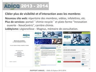 Cibler plus de visibilité et d’interaction avec les membres
Nouveau site web: répertoire des membres, vidéos, infolettres, etc.
Plus de services: portail ``chimie recycle`` et plate-forme ''Innovation
ouverte - NovaCentris'‘, carrière chimie.
Lobbyisme: Légionellose - Magnus, mémoire de consultation.
19
RAPPORT ANNUEL - Défis & Enjeux 2013-2014
2013 - 2014
 
