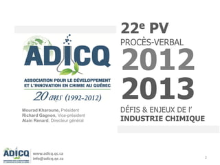 2
22e PV
PROCÈS-VERBAL
2012
2013DÉFIS & ENJEUX DE l’
INDUSTRIE CHIMIQUE
Mourad Kharoune, Président
Richard Gagnon, Vice-président
Alain Renard, Directeur général
www.adicq.qc.ca
info@adicq.qc.ca
 