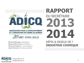 28
RAPPORT
DU SECRÉTAIRE
2013
2014DÉFIS & ENJEUX DE l’
INDUSTRIE CHIMIQUE
www.adicq.qc.ca
info@adicq.qc.ca
Michel Bélanger, Secrétaire
Mourad Kharoune, Président
Richard Gagnon, Vice-président
Alain Renard, Directeur général
 