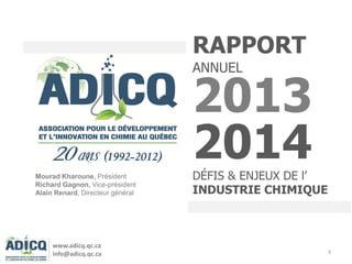 3
RAPPORT
ANNUEL
2013
2014DÉFIS & ENJEUX DE l’
INDUSTRIE CHIMIQUE
Mourad Kharoune, Président
Richard Gagnon, Vice-président
Alain Renard, Directeur général
www.adicq.qc.ca
info@adicq.qc.ca
 