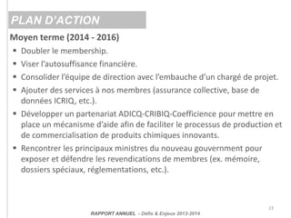23
PLAN D’ACTION
RAPPORT ANNUEL - Défis & Enjeux 2013-2014
Moyen terme (2014 - 2016)
 Doubler le membership.
 Viser l’au...