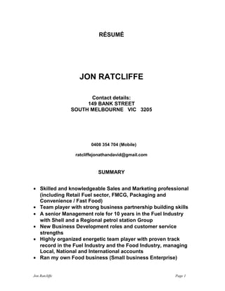 RÉSUMÉ
JON RATCLIFFE
Contact details:
149 BANK STREET
SOUTH MELBOURNE VIC 3205
0408 354 704 (Mobile)
ratcliffejonathandavid@gmail.com
SUMMARY
• Skilled and knowledgeable Sales and Marketing professional
(including Petrol and Convenience, FMCG Food, Packaging
and Fast Food, Food Ingredients)
• Team player with strong business partnership skills
• A senior Management role for 10 years in the Fuel Industry
with Shell and a Regional petrol station Group
• New Business Development roles and customer service
strengths
• Highly organized energetic team player with proven track
record in the Fuel Industry and the Food Industry, managing
Local, National and International accounts
• Highly motivated, confident and a self starter
• Ran my own Food business (Small business Enterprise)
Jon Ratcliffe Page 1
 
