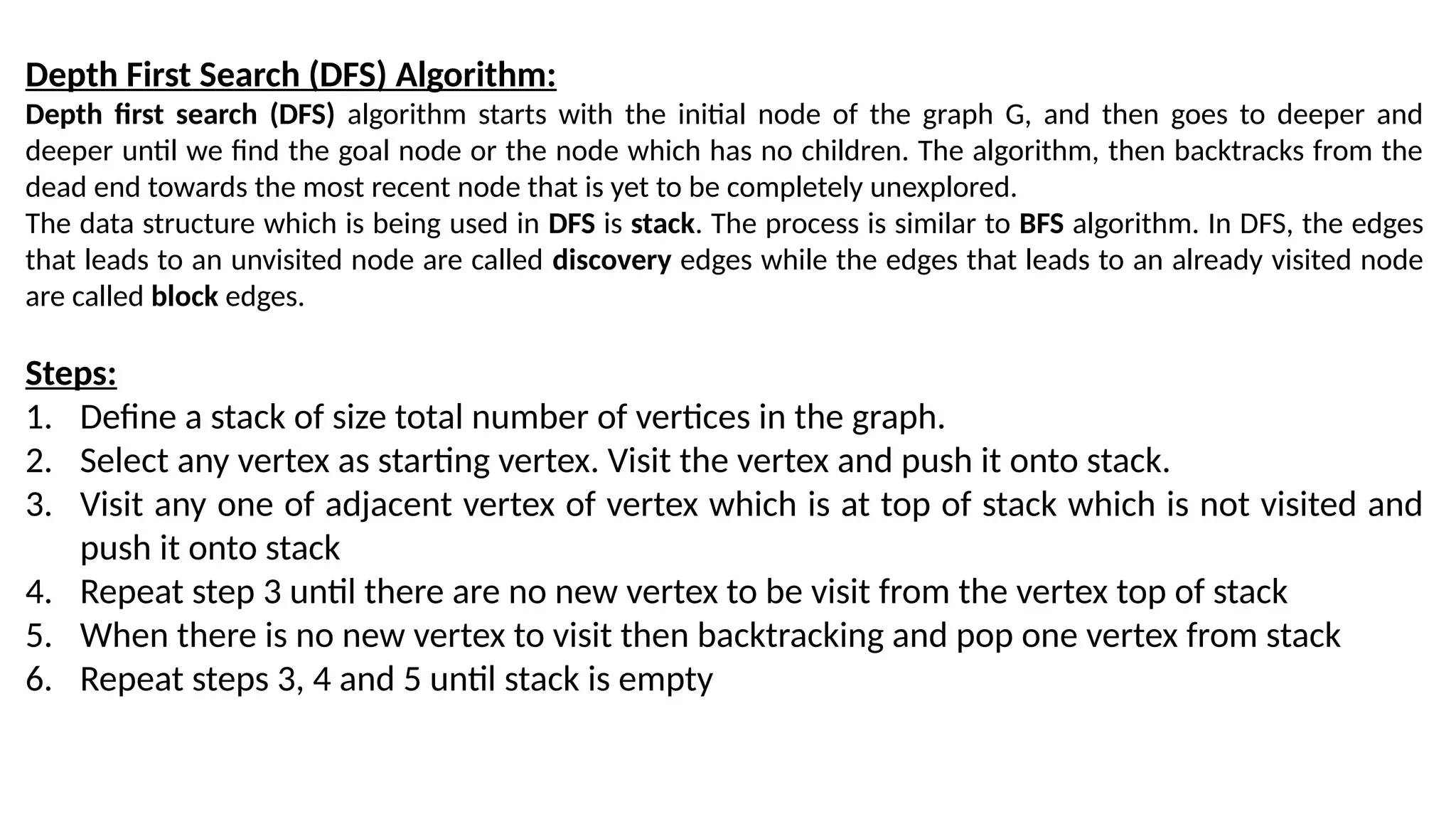 Depth First Search (DFS) Algorithm:
Depth first search (DFS) algorithm starts with the initial node of the graph G, and then goes to deeper and
deeper until we find the goal node or the node which has no children. The algorithm, then backtracks from the
dead end towards the most recent node that is yet to be completely unexplored.
The data structure which is being used in DFS is stack. The process is similar to BFS algorithm. In DFS, the edges
that leads to an unvisited node are called discovery edges while the edges that leads to an already visited node
are called block edges.
Steps:
1. Define a stack of size total number of vertices in the graph.
2. Select any vertex as starting vertex. Visit the vertex and push it onto stack.
3. Visit any one of adjacent vertex of vertex which is at top of stack which is not visited and
push it onto stack
4. Repeat step 3 until there are no new vertex to be visit from the vertex top of stack
5. When there is no new vertex to visit then backtracking and pop one vertex from stack
6. Repeat steps 3, 4 and 5 until stack is empty
 