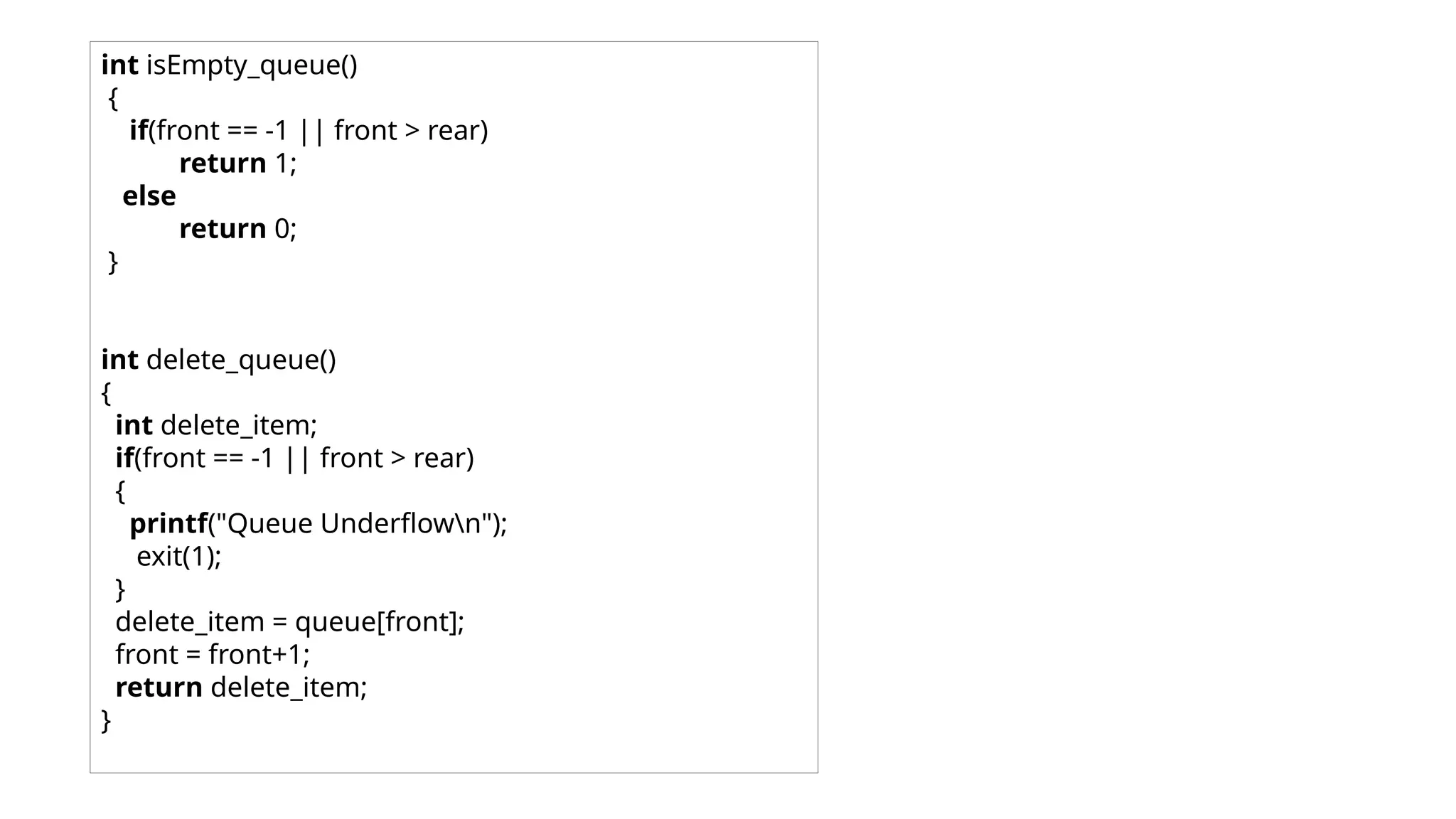 int isEmpty_queue()
{
if(front == -1 || front > rear)
return 1;
else
return 0;
}
int delete_queue()
{
int delete_item;
if(front == -1 || front > rear)
{
printf("Queue Underflown");
exit(1);
}
delete_item = queue[front];
front = front+1;
return delete_item;
}
 