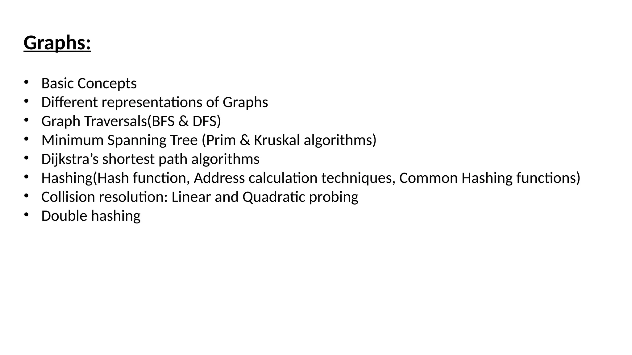 Graphs:
• Basic Concepts
• Different representations of Graphs
• Graph Traversals(BFS & DFS)
• Minimum Spanning Tree (Prim & Kruskal algorithms)
• Dijkstra’s shortest path algorithms
• Hashing(Hash function, Address calculation techniques, Common Hashing functions)
• Collision resolution: Linear and Quadratic probing
• Double hashing
 