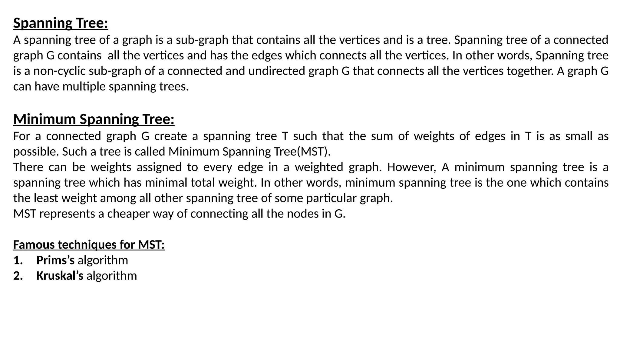 Spanning Tree:
A spanning tree of a graph is a sub-graph that contains all the vertices and is a tree. Spanning tree of a connected
graph G contains all the vertices and has the edges which connects all the vertices. In other words, Spanning tree
is a non-cyclic sub-graph of a connected and undirected graph G that connects all the vertices together. A graph G
can have multiple spanning trees.
Minimum Spanning Tree:
For a connected graph G create a spanning tree T such that the sum of weights of edges in T is as small as
possible. Such a tree is called Minimum Spanning Tree(MST).
There can be weights assigned to every edge in a weighted graph. However, A minimum spanning tree is a
spanning tree which has minimal total weight. In other words, minimum spanning tree is the one which contains
the least weight among all other spanning tree of some particular graph.
MST represents a cheaper way of connecting all the nodes in G.
Famous techniques for MST:
1. Prims’s algorithm
2. Kruskal’s algorithm
 