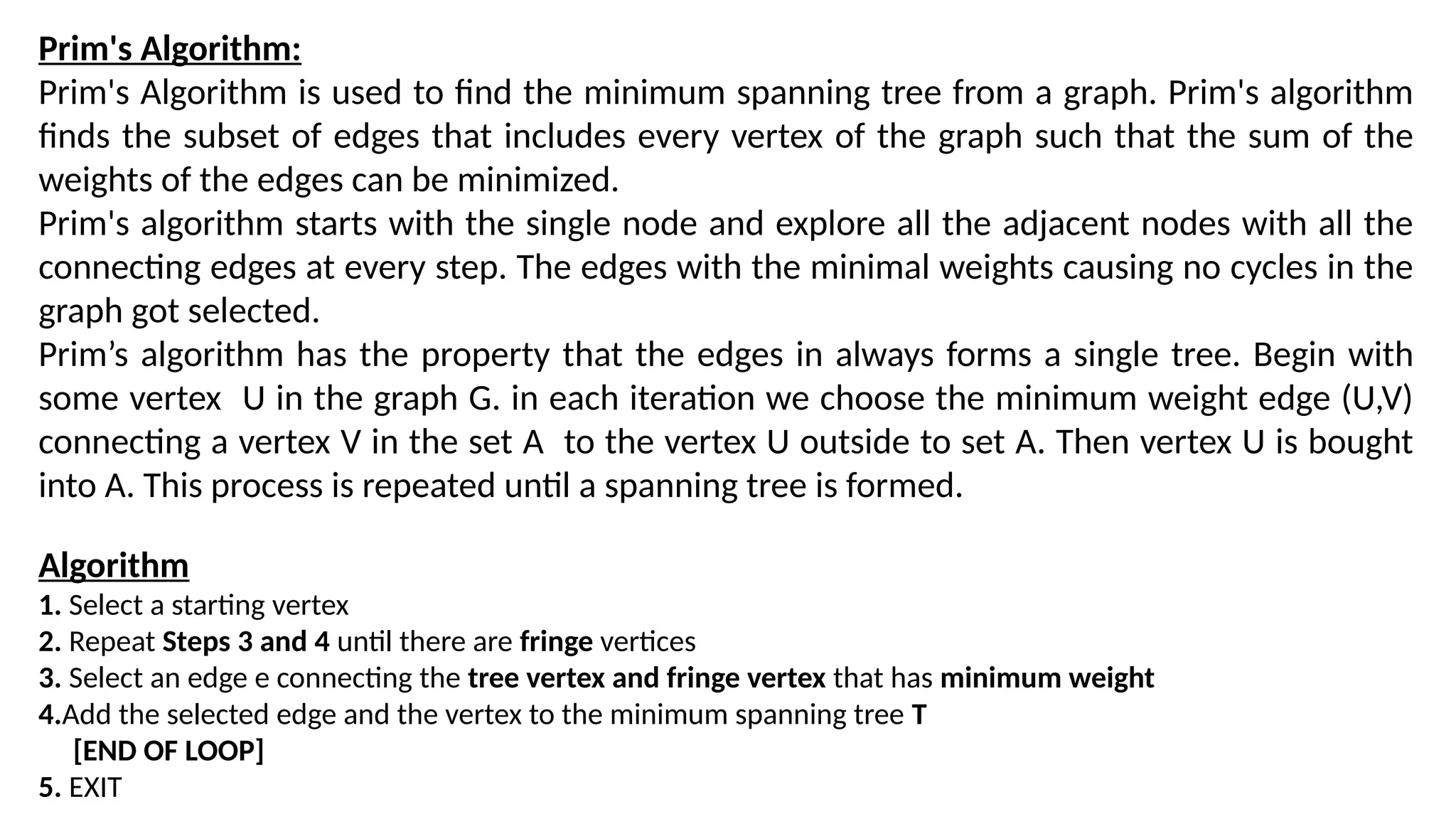 Prim's Algorithm:
Prim's Algorithm is used to find the minimum spanning tree from a graph. Prim's algorithm
finds the subset of edges that includes every vertex of the graph such that the sum of the
weights of the edges can be minimized.
Prim's algorithm starts with the single node and explore all the adjacent nodes with all the
connecting edges at every step. The edges with the minimal weights causing no cycles in the
graph got selected.
Prim’s algorithm has the property that the edges in always forms a single tree. Begin with
some vertex U in the graph G. in each iteration we choose the minimum weight edge (U,V)
connecting a vertex V in the set A to the vertex U outside to set A. Then vertex U is bought
into A. This process is repeated until a spanning tree is formed.
Algorithm
1. Select a starting vertex
2. Repeat Steps 3 and 4 until there are fringe vertices
3. Select an edge e connecting the tree vertex and fringe vertex that has minimum weight
4.Add the selected edge and the vertex to the minimum spanning tree T
[END OF LOOP]
5. EXIT
 