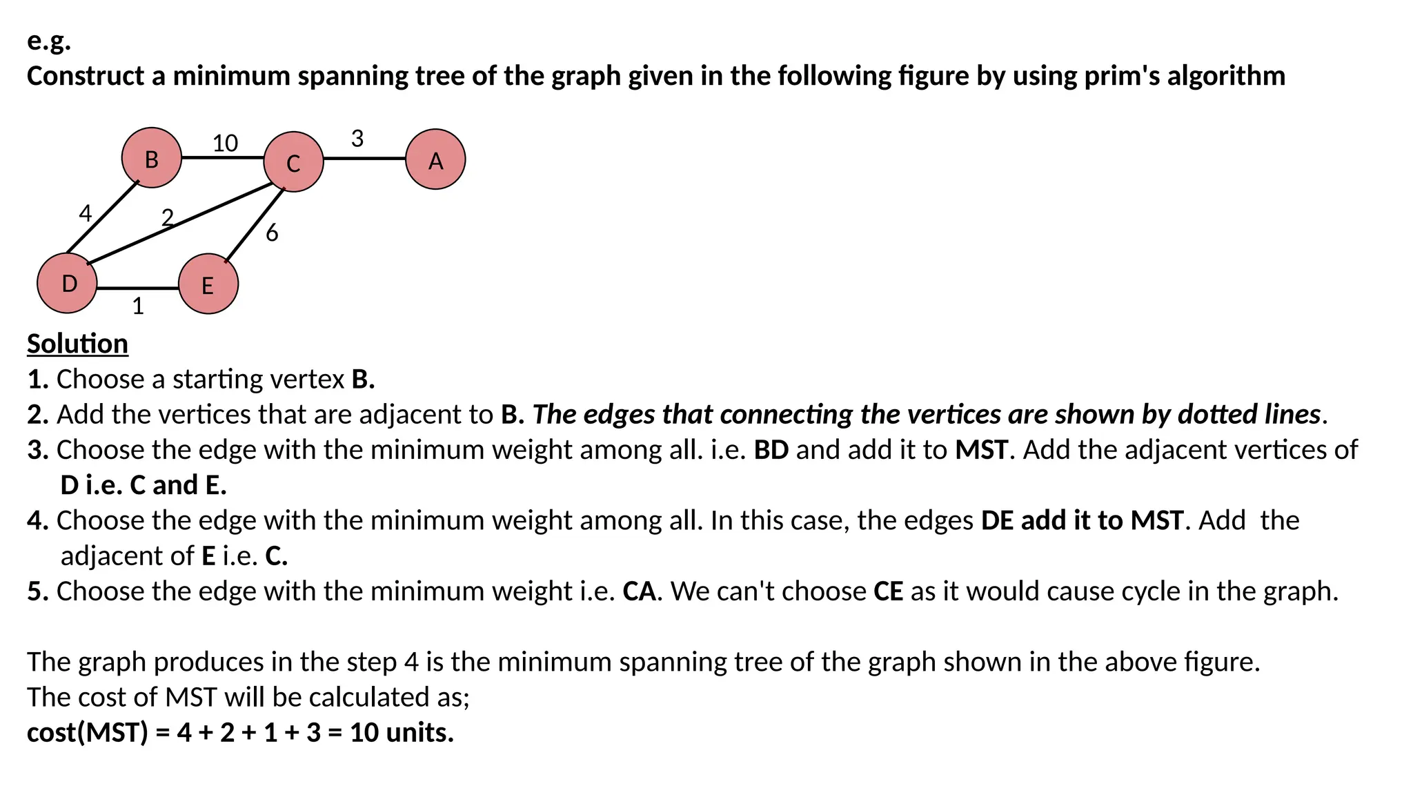 e.g.
Construct a minimum spanning tree of the graph given in the following figure by using prim's algorithm
B
D
C
E
A
10 3
6
1
2
4
Solution
1. Choose a starting vertex B.
2. Add the vertices that are adjacent to B. The edges that connecting the vertices are shown by dotted lines.
3. Choose the edge with the minimum weight among all. i.e. BD and add it to MST. Add the adjacent vertices of
D i.e. C and E.
4. Choose the edge with the minimum weight among all. In this case, the edges DE add it to MST. Add the
adjacent of E i.e. C.
5. Choose the edge with the minimum weight i.e. CA. We can't choose CE as it would cause cycle in the graph.
The graph produces in the step 4 is the minimum spanning tree of the graph shown in the above figure.
The cost of MST will be calculated as;
cost(MST) = 4 + 2 + 1 + 3 = 10 units.
 