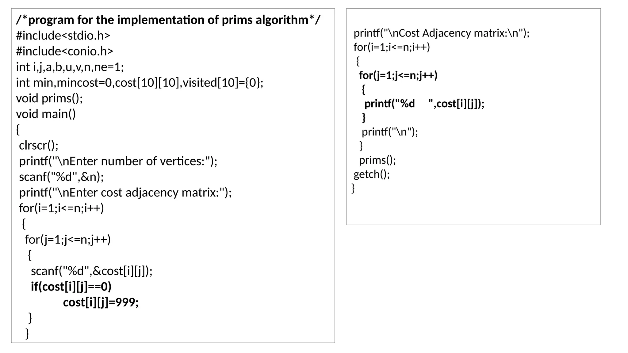 /*program for the implementation of prims algorithm*/
#include<stdio.h>
#include<conio.h>
int i,j,a,b,u,v,n,ne=1;
int min,mincost=0,cost[10][10],visited[10]={0};
void prims();
void main()
{
clrscr();
printf("nEnter number of vertices:");
scanf("%d",&n);
printf("nEnter cost adjacency matrix:");
for(i=1;i<=n;i++)
{
for(j=1;j<=n;j++)
{
scanf("%d",&cost[i][j]);
if(cost[i][j]==0)
cost[i][j]=999;
}
}
printf("nCost Adjacency matrix:n");
for(i=1;i<=n;i++)
{
for(j=1;j<=n;j++)
{
printf("%d ",cost[i][j]);
}
printf("n");
}
prims();
getch();
}
 